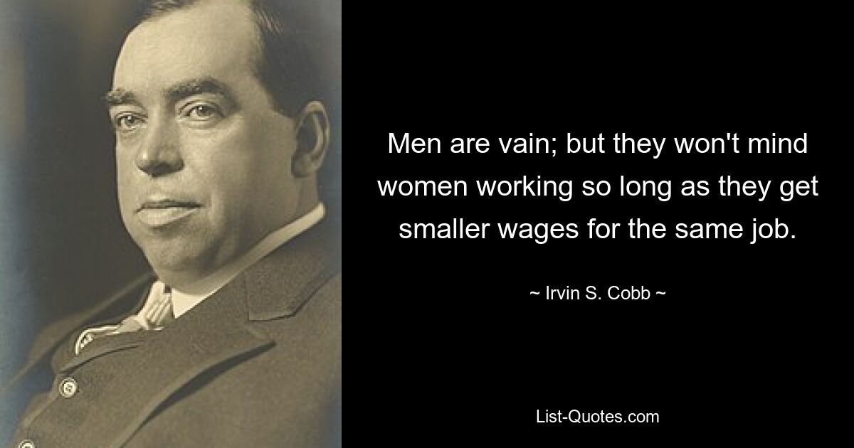 Men are vain; but they won't mind women working so long as they get smaller wages for the same job. — © Irvin S. Cobb