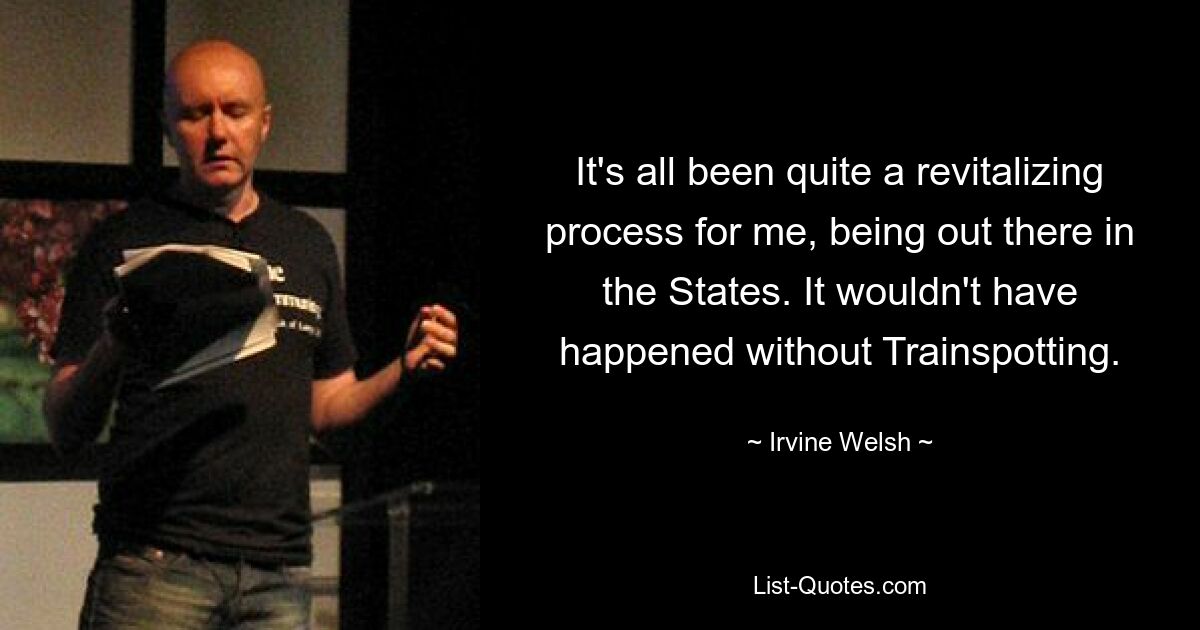 It's all been quite a revitalizing process for me, being out there in the States. It wouldn't have happened without Trainspotting. — © Irvine Welsh