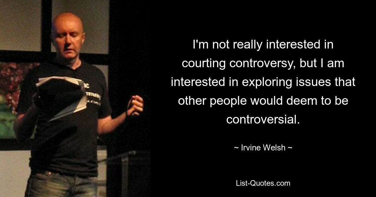 I'm not really interested in courting controversy, but I am interested in exploring issues that other people would deem to be controversial. — © Irvine Welsh