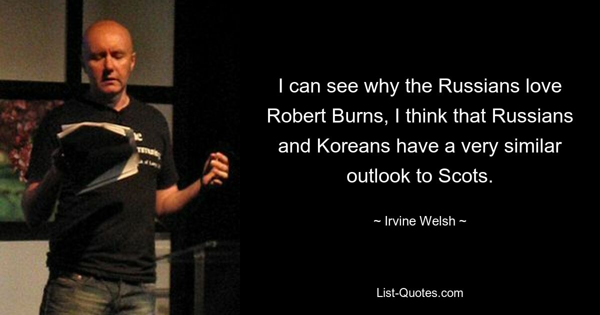 I can see why the Russians love Robert Burns, I think that Russians and Koreans have a very similar outlook to Scots. — © Irvine Welsh