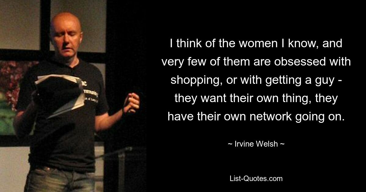 I think of the women I know, and very few of them are obsessed with shopping, or with getting a guy - they want their own thing, they have their own network going on. — © Irvine Welsh