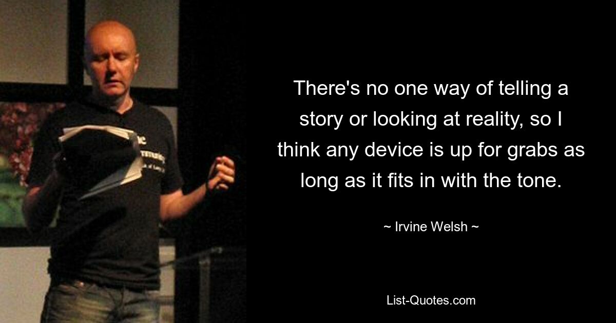 There's no one way of telling a story or looking at reality, so I think any device is up for grabs as long as it fits in with the tone. — © Irvine Welsh