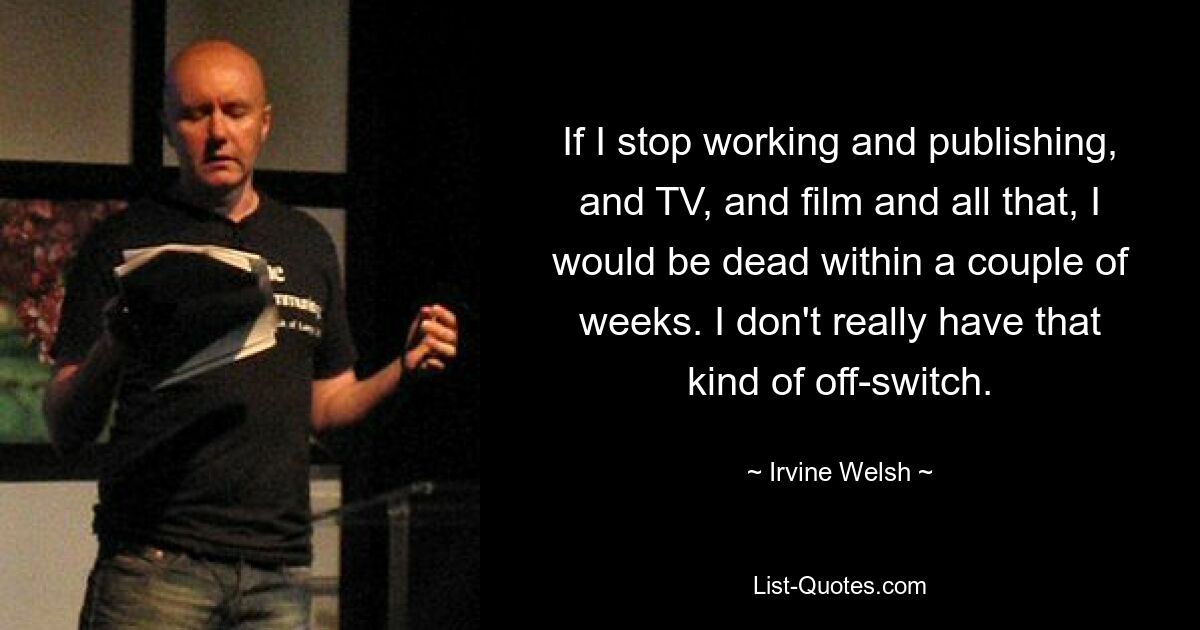 If I stop working and publishing, and TV, and film and all that, I would be dead within a couple of weeks. I don't really have that kind of off-switch. — © Irvine Welsh