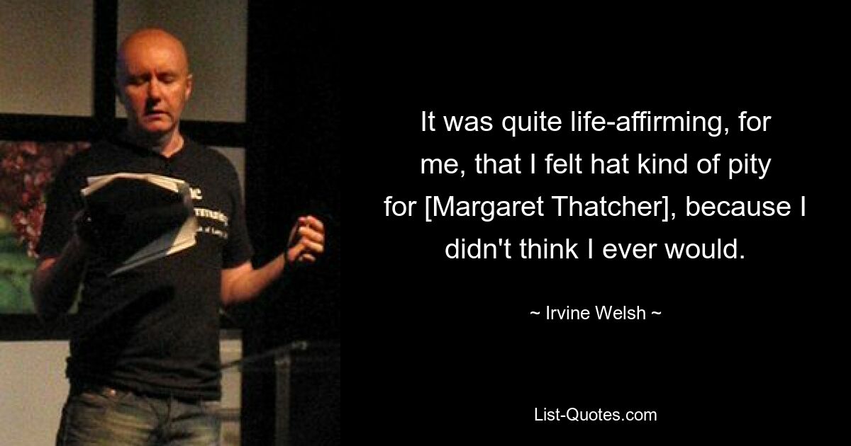 It was quite life-affirming, for me, that I felt hat kind of pity for [Margaret Thatcher], because I didn't think I ever would. — © Irvine Welsh