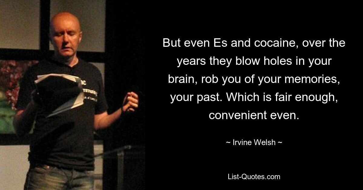 But even Es and cocaine, over the years they blow holes in your brain, rob you of your memories, your past. Which is fair enough, convenient even. — © Irvine Welsh