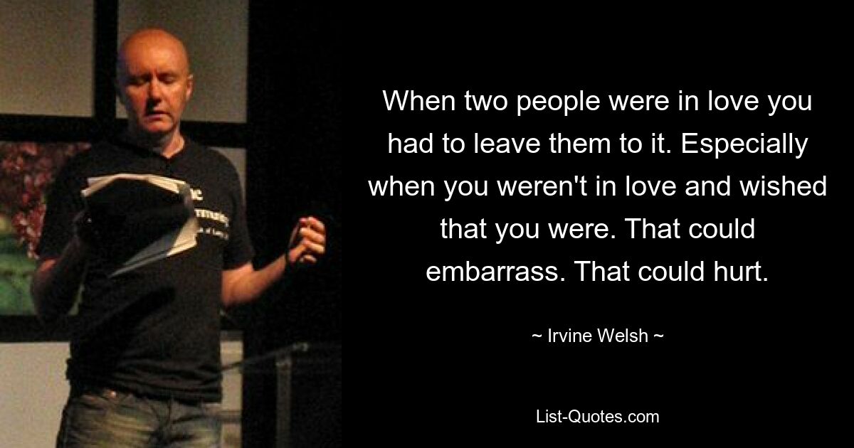 When two people were in love you had to leave them to it. Especially when you weren't in love and wished that you were. That could embarrass. That could hurt. — © Irvine Welsh