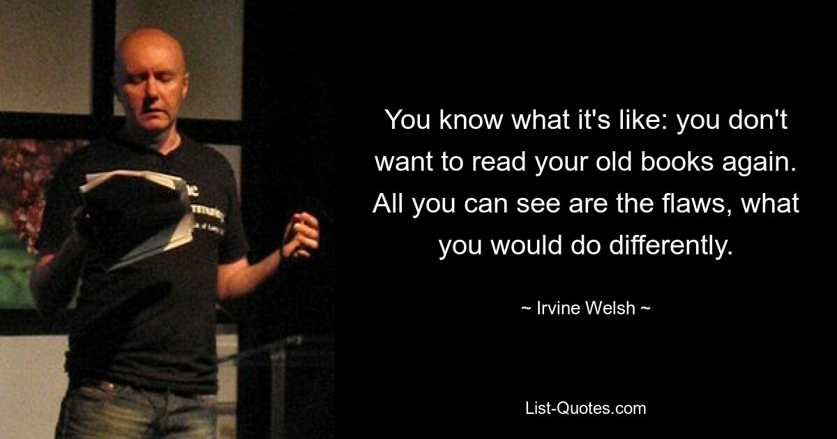 You know what it's like: you don't want to read your old books again. All you can see are the flaws, what you would do differently. — © Irvine Welsh