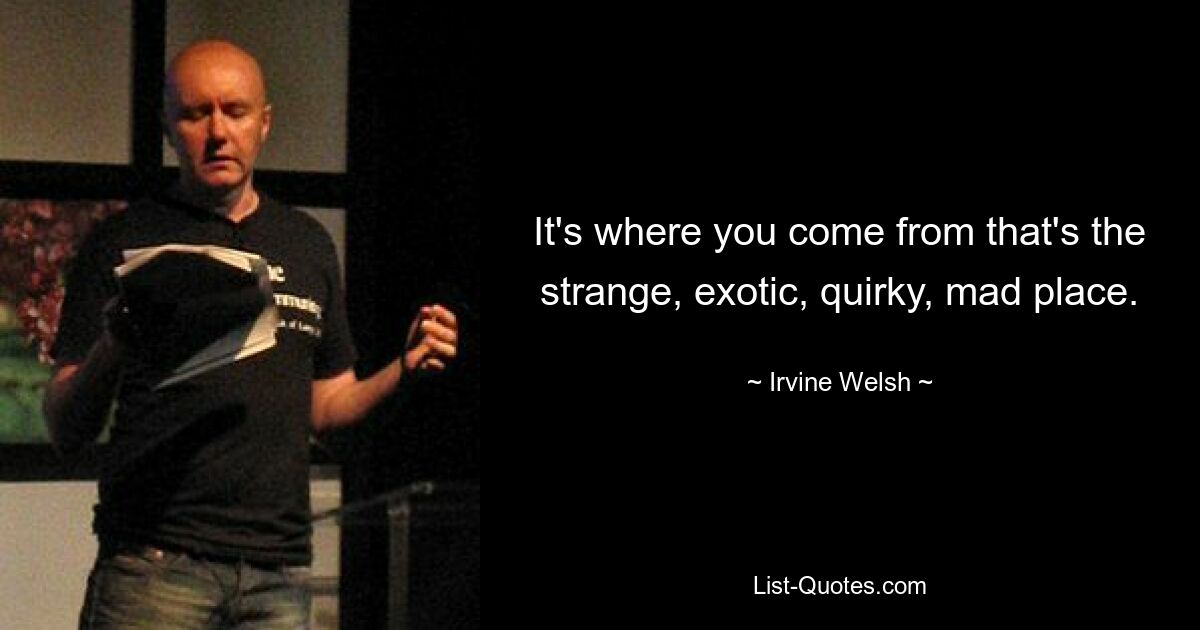 It's where you come from that's the strange, exotic, quirky, mad place. — © Irvine Welsh