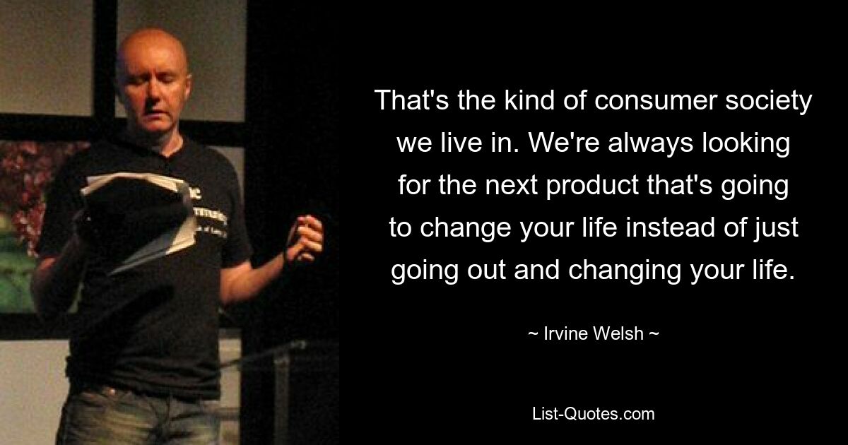 That's the kind of consumer society we live in. We're always looking for the next product that's going to change your life instead of just going out and changing your life. — © Irvine Welsh