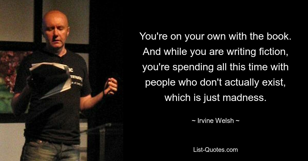 You're on your own with the book. And while you are writing fiction, you're spending all this time with people who don't actually exist, which is just madness. — © Irvine Welsh