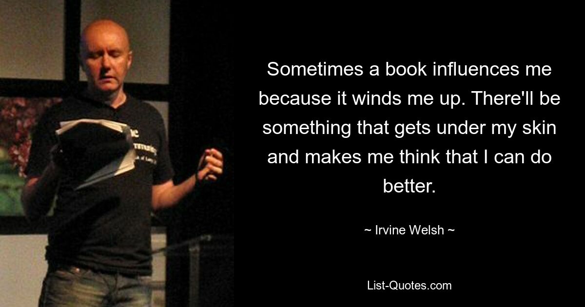 Sometimes a book influences me because it winds me up. There'll be something that gets under my skin and makes me think that I can do better. — © Irvine Welsh