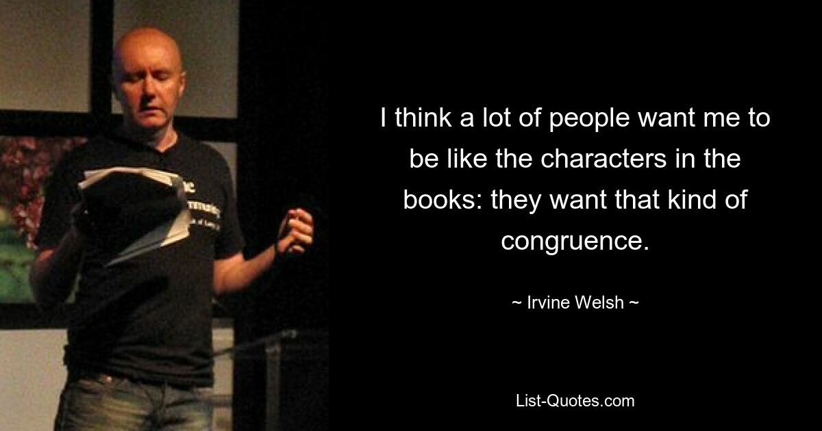 I think a lot of people want me to be like the characters in the books: they want that kind of congruence. — © Irvine Welsh