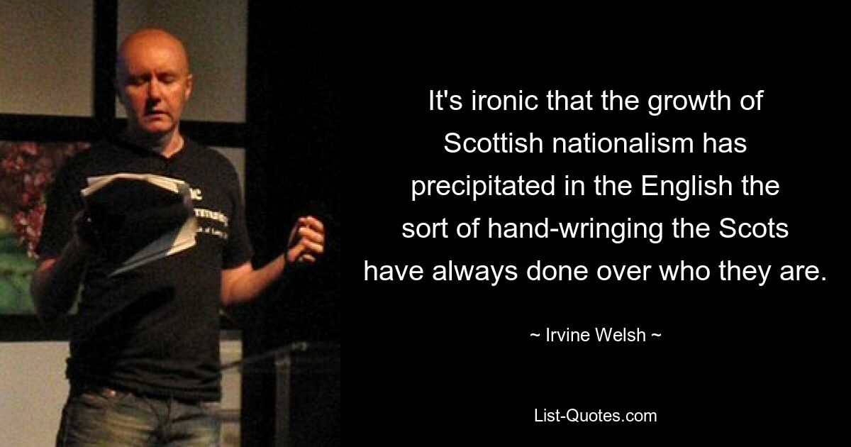 It's ironic that the growth of Scottish nationalism has precipitated in the English the sort of hand-wringing the Scots have always done over who they are. — © Irvine Welsh