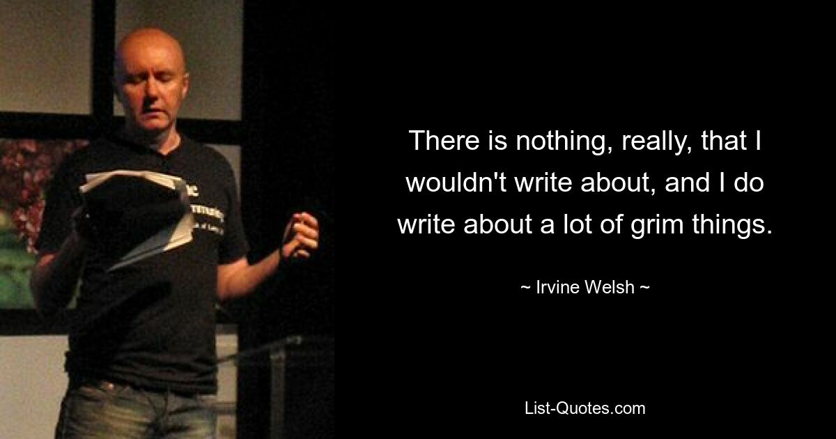 There is nothing, really, that I wouldn't write about, and I do write about a lot of grim things. — © Irvine Welsh