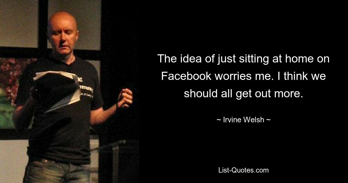 The idea of just sitting at home on Facebook worries me. I think we should all get out more. — © Irvine Welsh