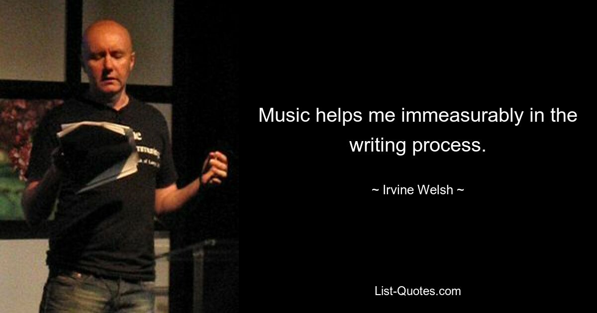 Music helps me immeasurably in the writing process. — © Irvine Welsh