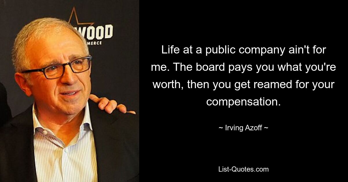 Life at a public company ain't for me. The board pays you what you're worth, then you get reamed for your compensation. — © Irving Azoff