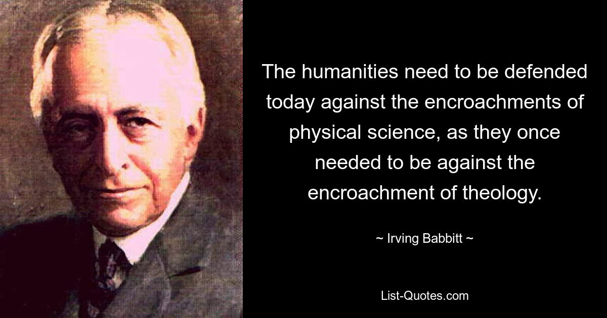 The humanities need to be defended today against the encroachments of physical science, as they once needed to be against the encroachment of theology. — © Irving Babbitt