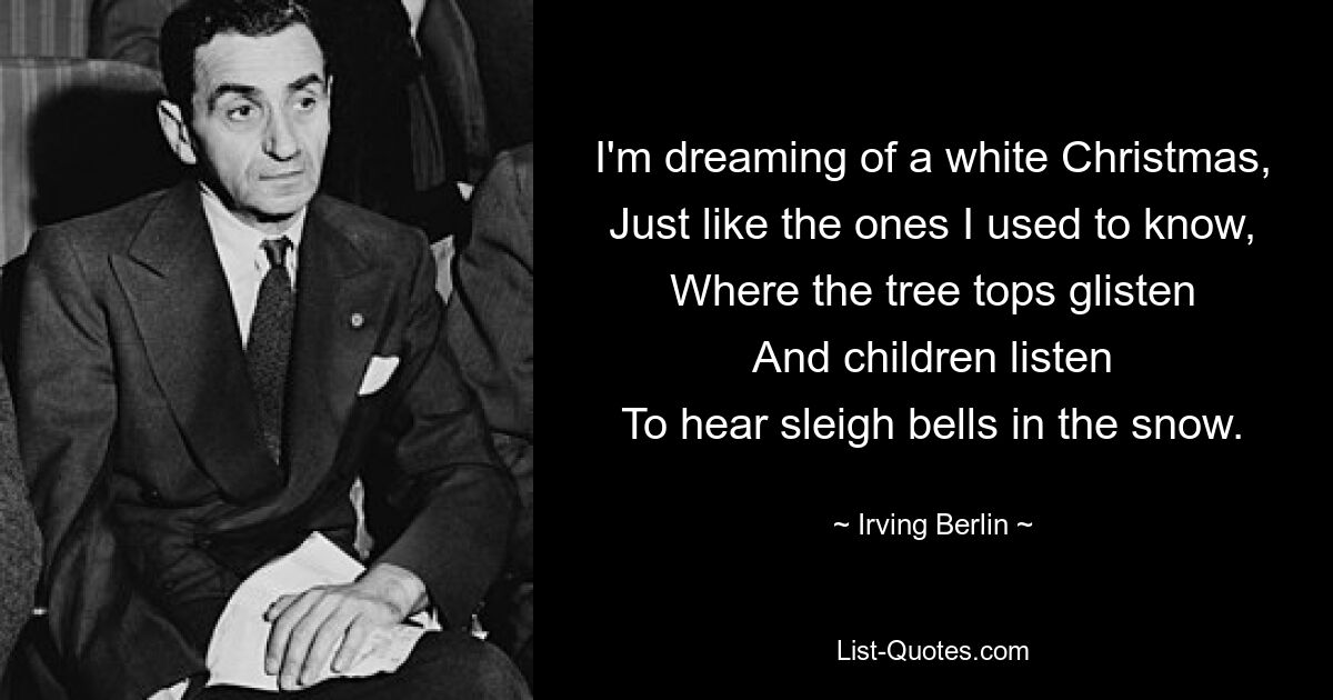 I'm dreaming of a white Christmas,
Just like the ones I used to know,
Where the tree tops glisten
And children listen
To hear sleigh bells in the snow. — © Irving Berlin