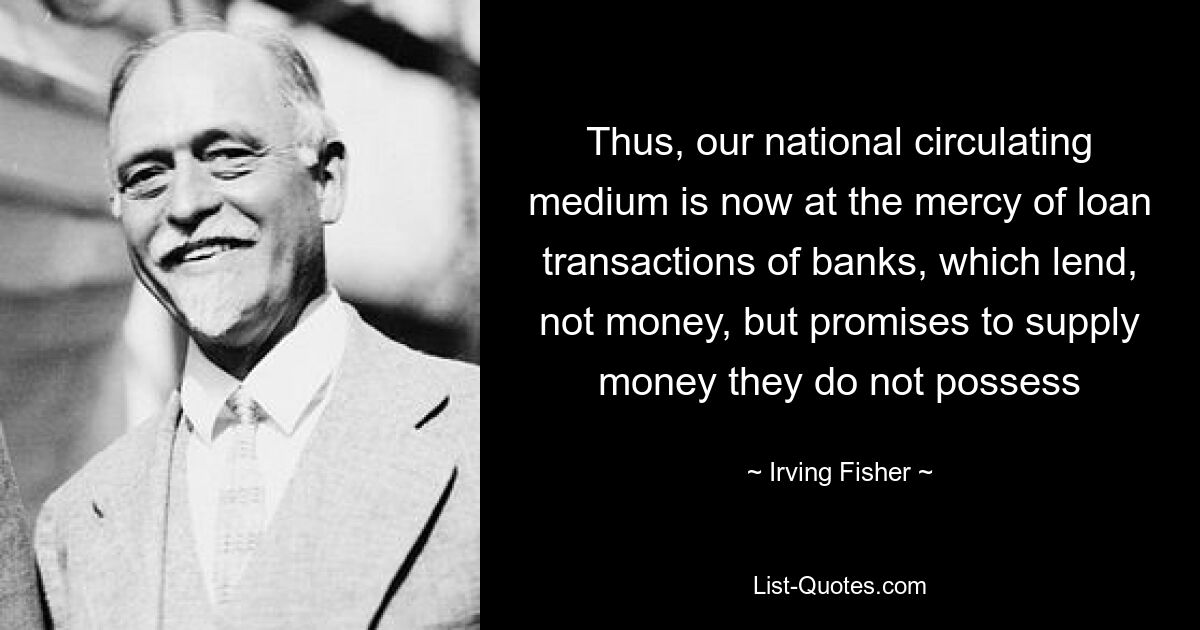 Thus, our national circulating medium is now at the mercy of loan transactions of banks, which lend, not money, but promises to supply money they do not possess — © Irving Fisher