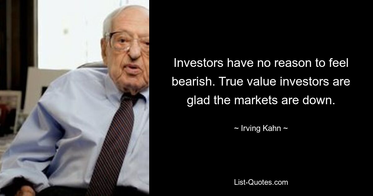 Investors have no reason to feel bearish. True value investors are glad the markets are down. — © Irving Kahn