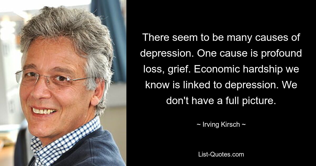 There seem to be many causes of depression. One cause is profound loss, grief. Economic hardship we know is linked to depression. We don't have a full picture. — © Irving Kirsch