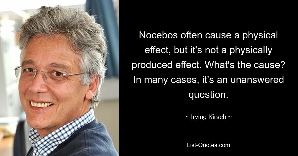 Nocebos often cause a physical effect, but it's not a physically produced effect. What's the cause? In many cases, it's an unanswered question. — © Irving Kirsch