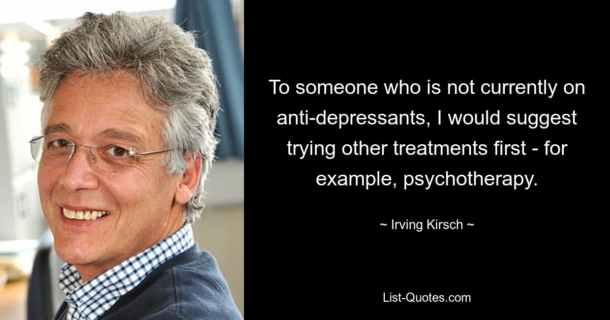 To someone who is not currently on anti-depressants, I would suggest trying other treatments first - for example, psychotherapy. — © Irving Kirsch