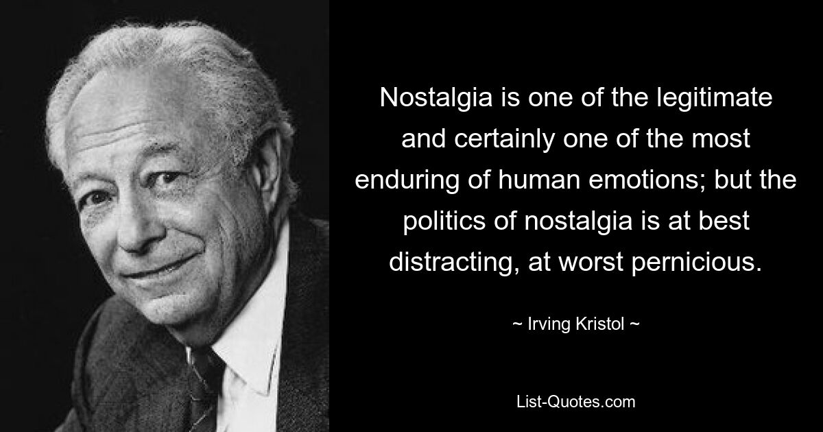 Nostalgia is one of the legitimate and certainly one of the most enduring of human emotions; but the politics of nostalgia is at best distracting, at worst pernicious. — © Irving Kristol