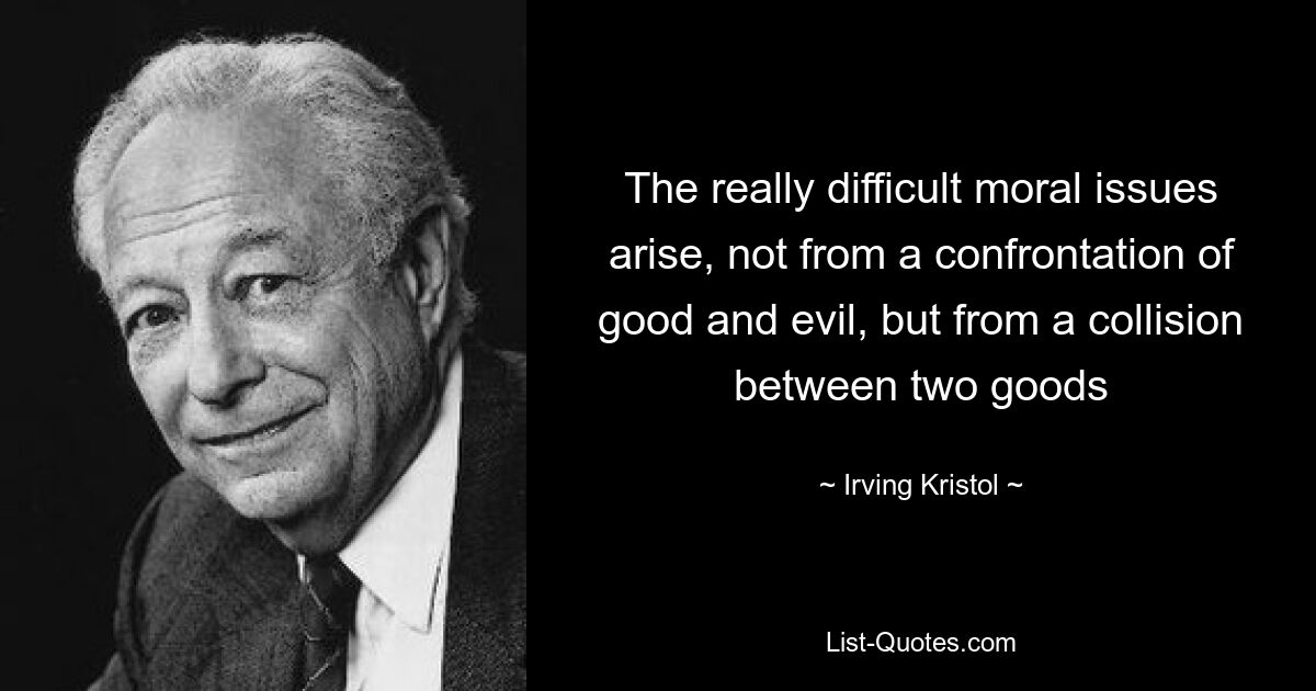 The really difficult moral issues arise, not from a confrontation of good and evil, but from a collision between two goods — © Irving Kristol