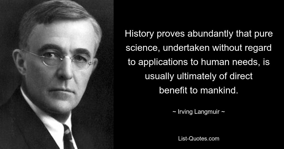 History proves abundantly that pure science, undertaken without regard to applications to human needs, is usually ultimately of direct benefit to mankind. — © Irving Langmuir