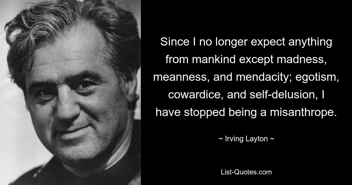 Since I no longer expect anything from mankind except madness, meanness, and mendacity; egotism, cowardice, and self-delusion, I have stopped being a misanthrope. — © Irving Layton