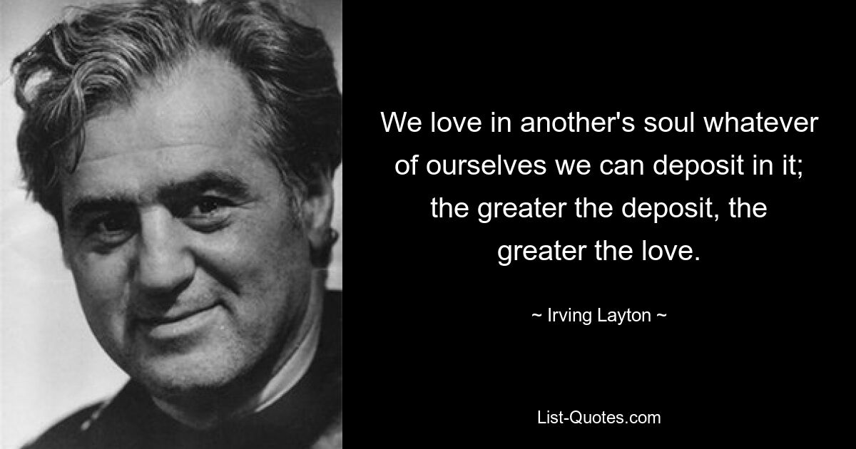 We love in another's soul whatever of ourselves we can deposit in it; the greater the deposit, the greater the love. — © Irving Layton