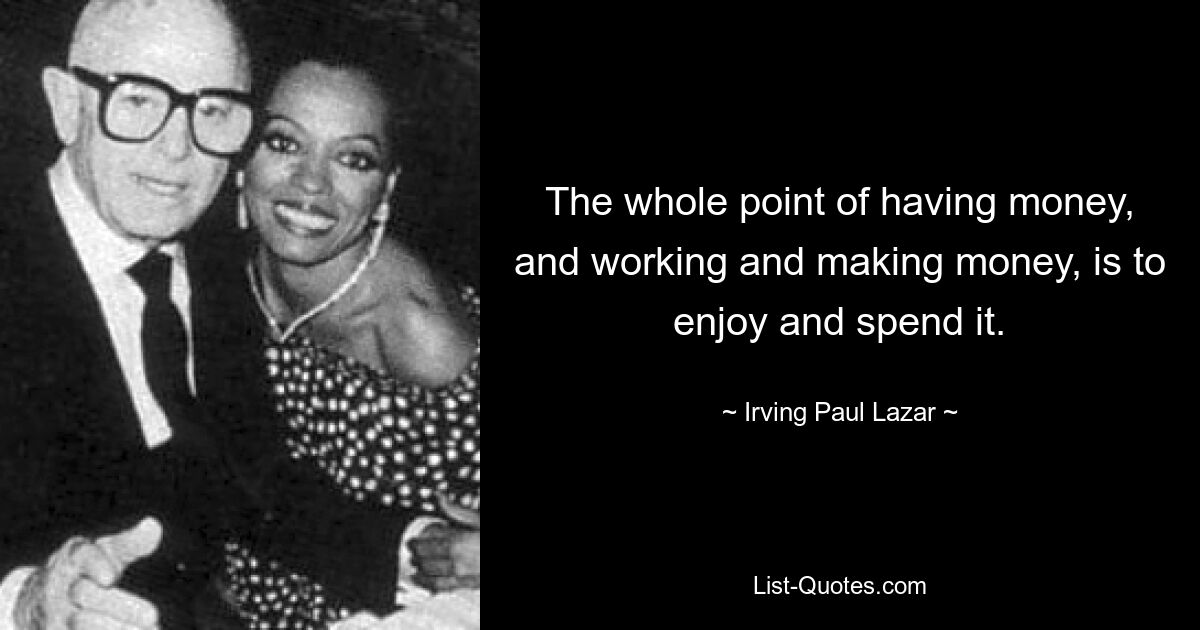 The whole point of having money, and working and making money, is to enjoy and spend it. — © Irving Paul Lazar