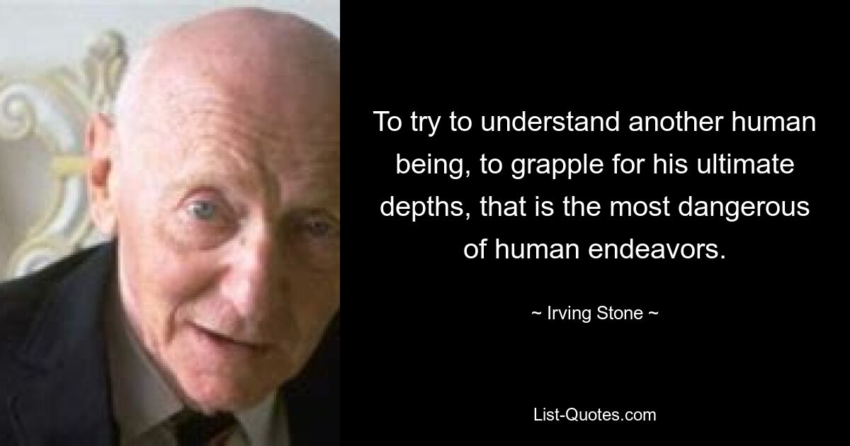 To try to understand another human being, to grapple for his ultimate depths, that is the most dangerous of human endeavors. — © Irving Stone