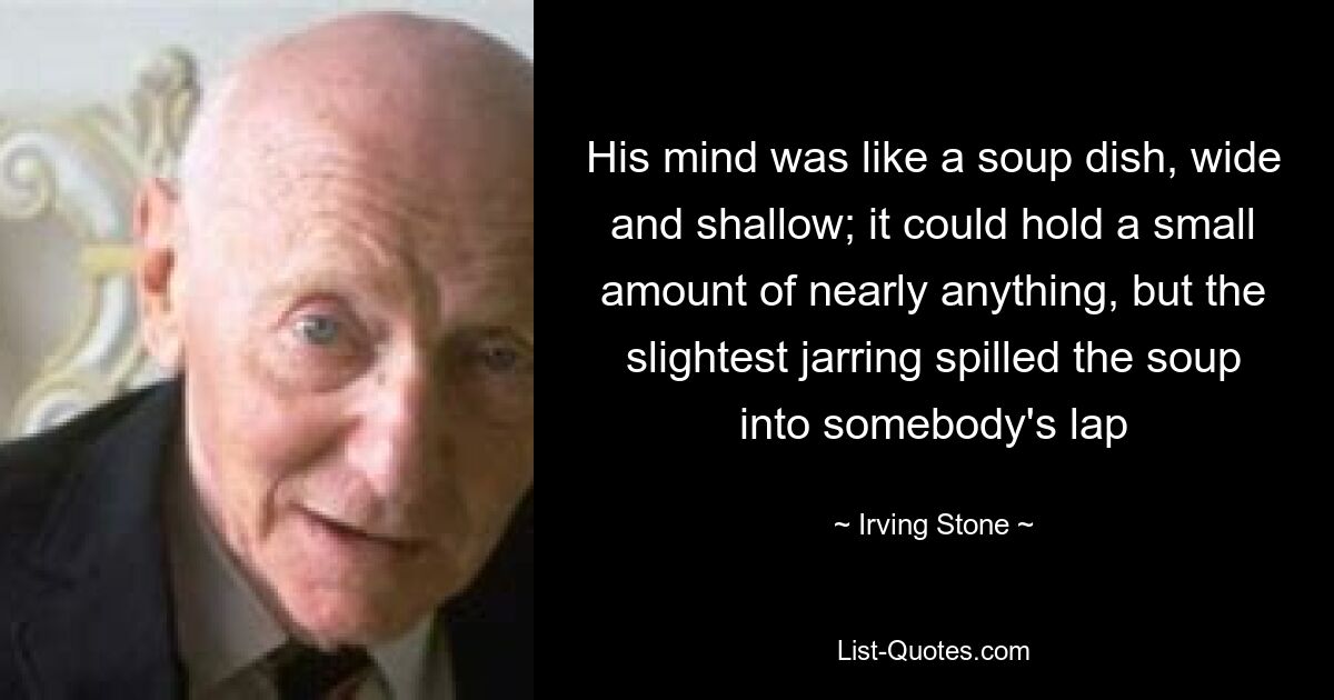 His mind was like a soup dish, wide and shallow; it could hold a small amount of nearly anything, but the slightest jarring spilled the soup into somebody's lap — © Irving Stone