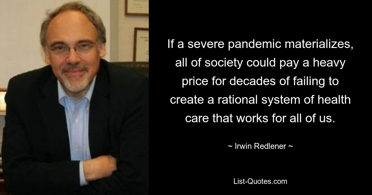 If a severe pandemic materializes, all of society could pay a heavy price for decades of failing to create a rational system of health care that works for all of us. — © Irwin Redlener