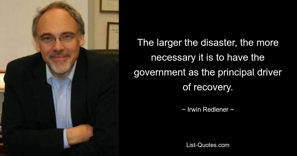 The larger the disaster, the more necessary it is to have the government as the principal driver of recovery. — © Irwin Redlener