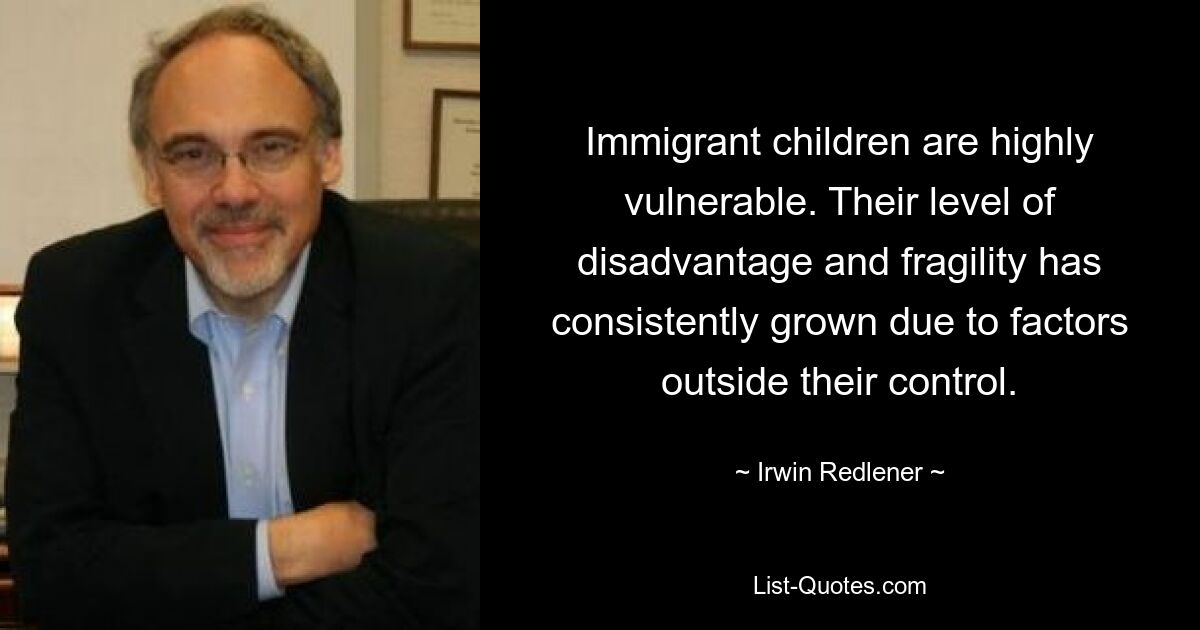 Immigrant children are highly vulnerable. Their level of disadvantage and fragility has consistently grown due to factors outside their control. — © Irwin Redlener