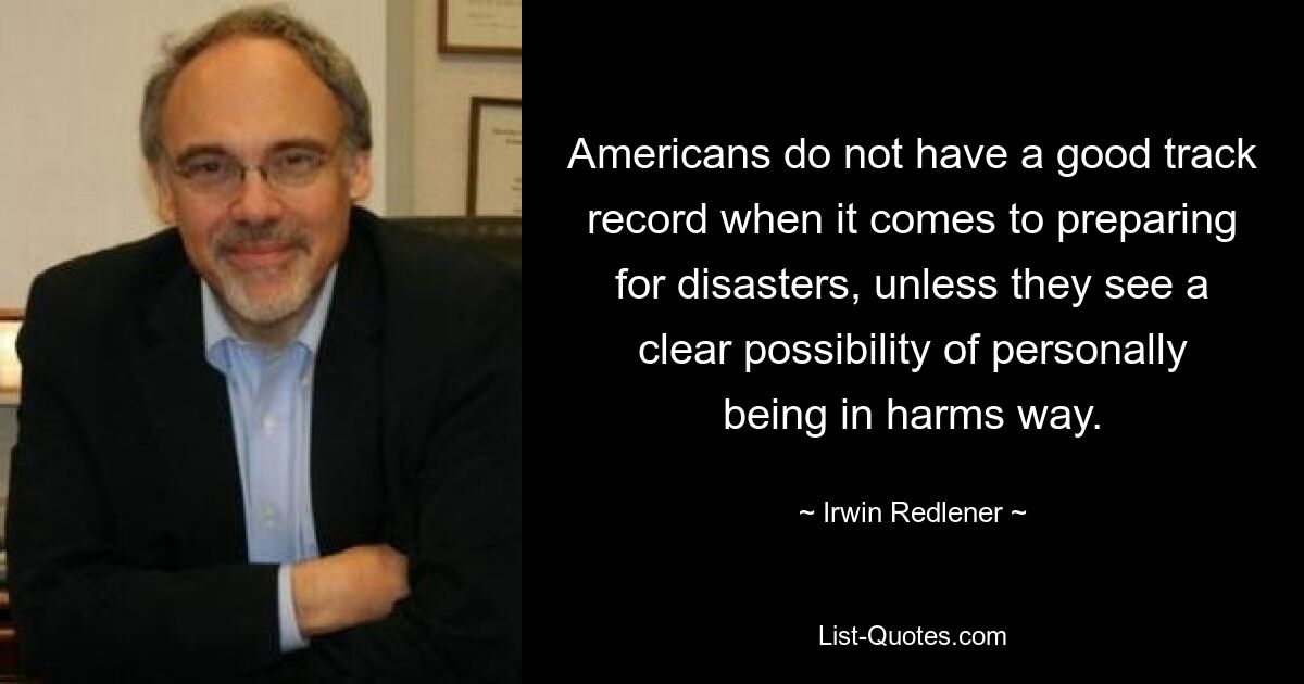 Americans do not have a good track record when it comes to preparing for disasters, unless they see a clear possibility of personally being in harms way. — © Irwin Redlener