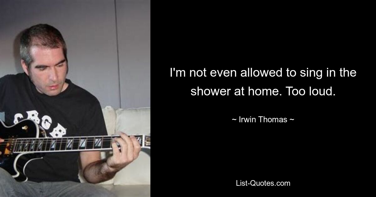 I'm not even allowed to sing in the shower at home. Too loud. — © Irwin Thomas