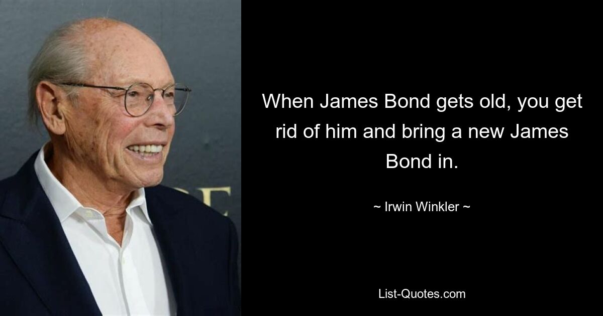 When James Bond gets old, you get rid of him and bring a new James Bond in. — © Irwin Winkler