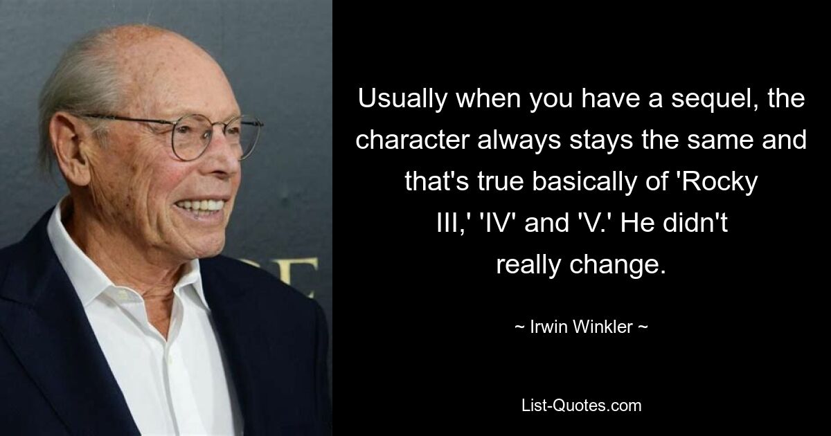 Usually when you have a sequel, the character always stays the same and that's true basically of 'Rocky III,' 'IV' and 'V.' He didn't really change. — © Irwin Winkler