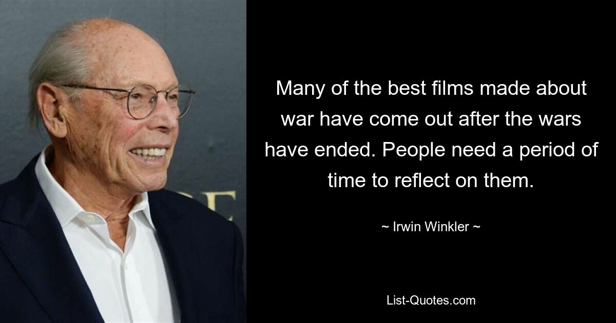 Many of the best films made about war have come out after the wars have ended. People need a period of time to reflect on them. — © Irwin Winkler