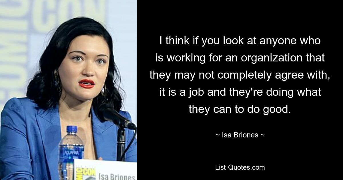 I think if you look at anyone who is working for an organization that they may not completely agree with, it is a job and they're doing what they can to do good. — © Isa Briones