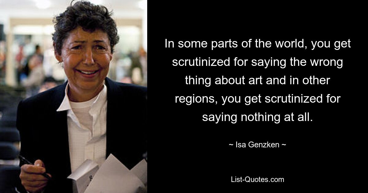 In some parts of the world, you get scrutinized for saying the wrong thing about art and in other regions, you get scrutinized for saying nothing at all. — © Isa Genzken