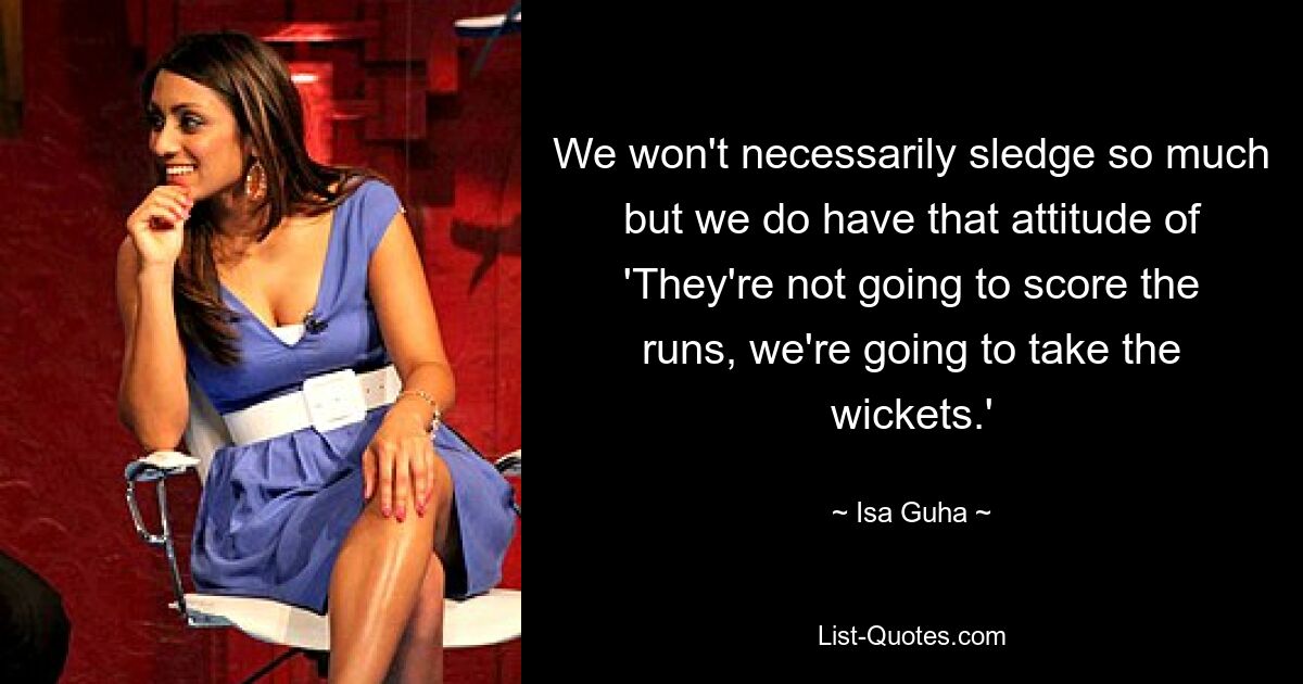 We won't necessarily sledge so much but we do have that attitude of 'They're not going to score the runs, we're going to take the wickets.' — © Isa Guha