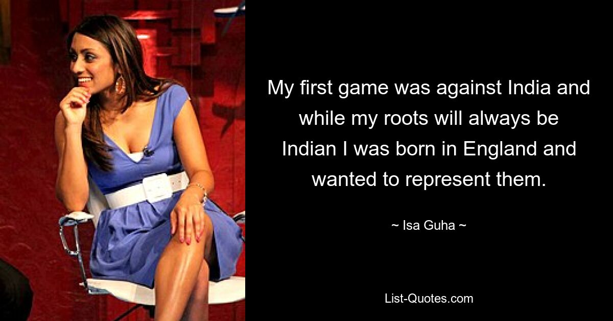 My first game was against India and while my roots will always be Indian I was born in England and wanted to represent them. — © Isa Guha