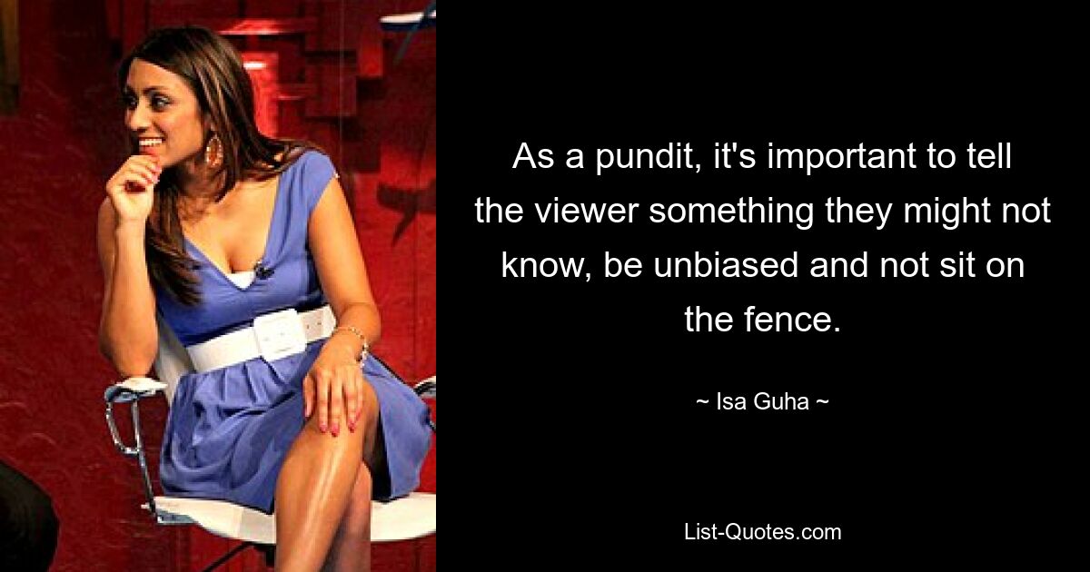 As a pundit, it's important to tell the viewer something they might not know, be unbiased and not sit on the fence. — © Isa Guha