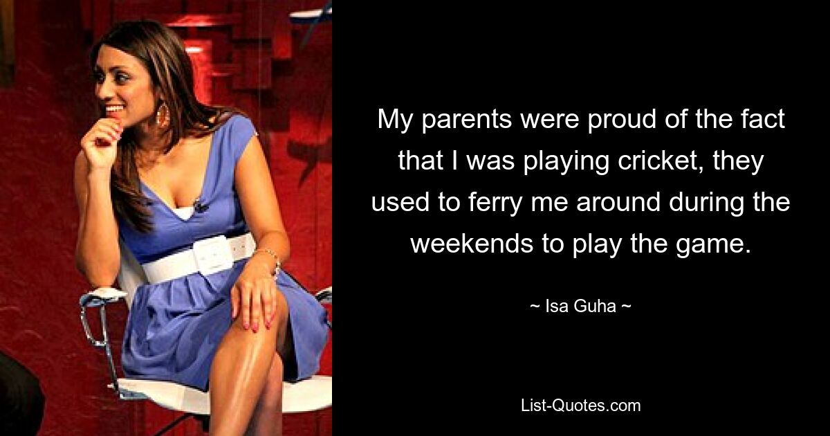 My parents were proud of the fact that I was playing cricket, they used to ferry me around during the weekends to play the game. — © Isa Guha